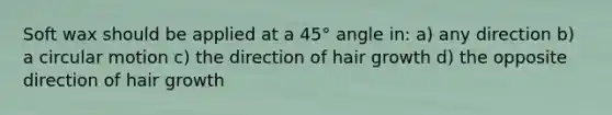 Soft wax should be applied at a 45° angle in: a) any direction b) a circular motion c) the direction of hair growth d) the opposite direction of hair growth