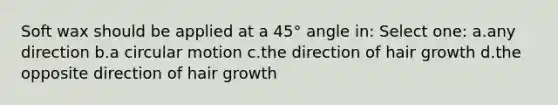 Soft wax should be applied at a 45° angle in: Select one: a.any direction b.a circular motion c.the direction of hair growth d.the opposite direction of hair growth