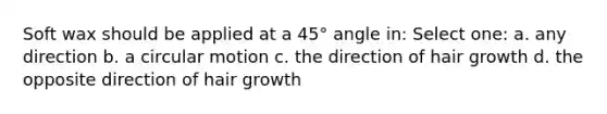 Soft wax should be applied at a 45° angle in: Select one: a. any direction b. a circular motion c. the direction of hair growth d. the opposite direction of hair growth