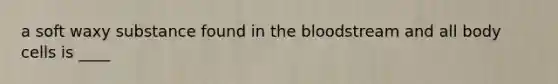 a soft waxy substance found in the bloodstream and all body cells is ____