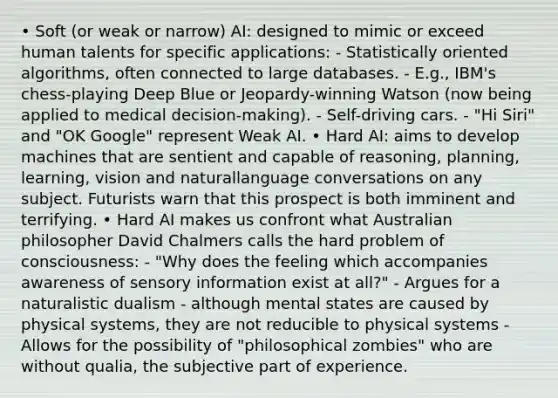 • Soft (or weak or narrow) AI: designed to mimic or exceed human talents for specific applications: - Statistically oriented algorithms, often connected to large databases. - E.g., IBM's chess-playing Deep Blue or Jeopardy-winning Watson (now being applied to medical decision-making). - Self-driving cars. - "Hi Siri" and "OK Google" represent Weak AI. • Hard AI: aims to develop machines that are sentient and capable of reasoning, planning, learning, vision and naturallanguage conversations on any subject. Futurists warn that this prospect is both imminent and terrifying. • Hard AI makes us confront what Australian philosopher David Chalmers calls the hard problem of consciousness: - "Why does the feeling which accompanies awareness of sensory information exist at all?" - Argues for a naturalistic dualism - although mental states are caused by physical systems, they are not reducible to physical systems - Allows for the possibility of "philosophical zombies" who are without qualia, the subjective part of experience.