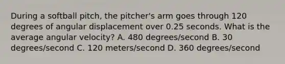 During a softball pitch, the pitcher's arm goes through 120 degrees of angular displacement over 0.25 seconds. What is the average angular velocity? A. 480 degrees/second B. 30 degrees/second C. 120 meters/second D. 360 degrees/second