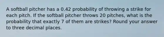 A softball pitcher has a 0.42 probability of throwing a strike for each pitch. If the softball pitcher throws 20 pitches, what is the probability that exactly 7 of them are strikes? Round your answer to three decimal places.