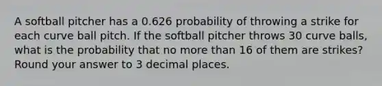 A softball pitcher has a 0.626 probability of throwing a strike for each curve ball pitch. If the softball pitcher throws 30 curve balls, what is the probability that no more than 16 of them are strikes? Round your answer to 3 decimal places.