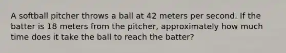 A softball pitcher throws a ball at 42 meters per second. If the batter is 18 meters from the pitcher, approximately how much time does it take the ball to reach the batter?