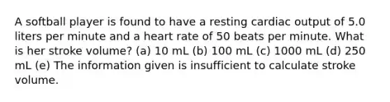 A softball player is found to have a resting cardiac output of 5.0 liters per minute and a heart rate of 50 beats per minute. What is her stroke volume? (a) 10 mL (b) 100 mL (c) 1000 mL (d) 250 mL (e) The information given is insufficient to calculate stroke volume.