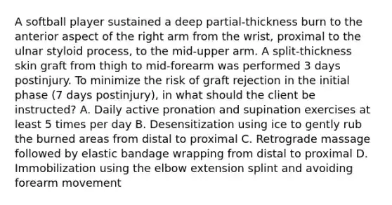 A softball player sustained a deep partial-thickness burn to the anterior aspect of the right arm from the wrist, proximal to the ulnar styloid process, to the mid-upper arm. A split-thickness skin graft from thigh to mid-forearm was performed 3 days postinjury. To minimize the risk of graft rejection in the initial phase (7 days postinjury), in what should the client be instructed? A. Daily active pronation and supination exercises at least 5 times per day B. Desensitization using ice to gently rub the burned areas from distal to proximal C. Retrograde massage followed by elastic bandage wrapping from distal to proximal D. Immobilization using the elbow extension splint and avoiding forearm movement