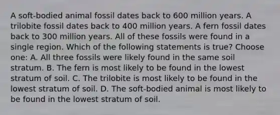 A soft-bodied animal fossil dates back to 600 million years. A trilobite fossil dates back to 400 million years. A fern fossil dates back to 300 million years. All of these fossils were found in a single region. Which of the following statements is true? Choose one: A. All three fossils were likely found in the same soil stratum. B. The fern is most likely to be found in the lowest stratum of soil. C. The trilobite is most likely to be found in the lowest stratum of soil. D. The soft-bodied animal is most likely to be found in the lowest stratum of soil.