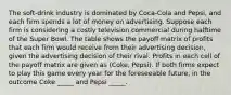 The soft-drink industry is dominated by Coca-Cola and Pepsi, and each firm spends a lot of money on advertising. Suppose each firm is considering a costly television commercial during halftime of the Super Bowl. The table shows the payoff matrix of profits that each firm would receive from their advertising decision, given the advertising decision of their rival. Profits in each cell of the payoff matrix are given as (Coke, Pepsi). If both firms expect to play this game every year for the foreseeable future, in the outcome Coke _____ and Pepsi _____.