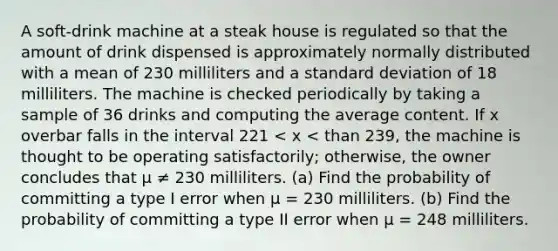 A​ soft-drink machine at a steak house is regulated so that the amount of drink dispensed is approximately normally distributed with a mean of 230 milliliters and a standard deviation of 18 milliliters. The machine is checked periodically by taking a sample of 36 drinks and computing the average content. If x overbar falls in the interval 221 < x < than 239​, the machine is thought to be operating​ satisfactorily; otherwise, the owner concludes that μ ≠ 230 milliliters. (a) Find the probability of committing a type I error when μ = 230 milliliters. (b) Find the probability of committing a type II error when μ = 248 milliliters.