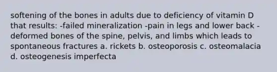 softening of the bones in adults due to deficiency of vitamin D that results: -failed mineralization -pain in legs and lower back -deformed bones of the spine, pelvis, and limbs which leads to spontaneous fractures a. rickets b. osteoporosis c. osteomalacia d. osteogenesis imperfecta