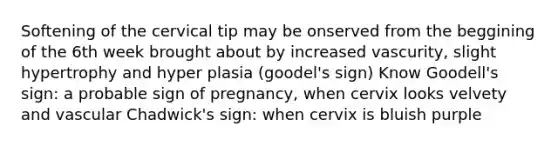 Softening of the cervical tip may be onserved from the beggining of the 6th week brought about by increased vascurity, slight hypertrophy and hyper plasia (goodel's sign) Know Goodell's sign: a probable sign of pregnancy, when cervix looks velvety and vascular Chadwick's sign: when cervix is bluish purple