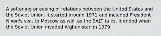 A softening or easing of relations between the United States and the Soviet Union. It started around 1971 and included President Nixon's visit to Moscow as well as the SALT talks. It ended when the Soviet Union invaded Afghanistan in 1979.