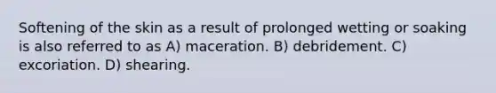 Softening of the skin as a result of prolonged wetting or soaking is also referred to as A) maceration. B) debridement. C) excoriation. D) shearing.