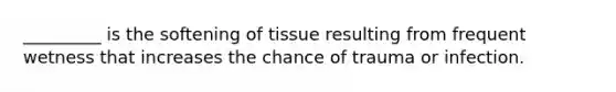 _________ is the softening of tissue resulting from frequent wetness that increases the chance of trauma or infection.