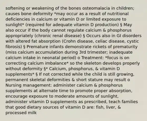 softening or weakening of the bones osteomalacia in children; causes bone deformity *may occur as a result of nutritional deficiencies in calcium or vitamin D or limited exposure to sunlight* (required for adequate vitamin D production) § May also occur if the body cannot regulate calcium & phosphorus appropriately (chronic renal disease) § Occurs also in GI disorders with altered fat absorption (Crohn disease, celiac disease, cystic fibrosis) § Premature infants demonstrate rickets of prematurity (miss calcium accumulation during 3rd trimester; inadequate calcium intake in neonatal period) o Treatment: *focus is on correcting calcium imbalance* so the skeleton develops properly without deformity §* Calcium, phosphorus, & vitamin D supplements* § If not corrected while the child is still growing, permanent skeletal deformities & short stature may result o Nursing management: administer calcium & phosphorus supplements at alternate time to promote proper absorption, encourage exposure to moderate amounts of sunlight, administer vitamin D supplements as prescribed, teach families that good dietary sources of vitamin D are: fish, liver, & processed milk