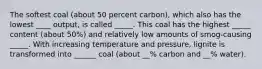 The softest coal (about 50 percent carbon), which also has the lowest ____ output, is called _____. This coal has the highest _____ content (about 50%) and relatively low amounts of smog-causing _____. With increasing temperature and pressure, lignite is transformed into ______ coal (about __% carbon and __% water).