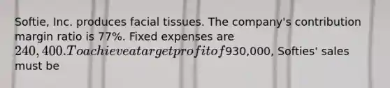 Softie, Inc. produces facial tissues. The company's contribution margin ratio is 77%. Fixed expenses are 240,400. To achieve a target profit of930,000, Softies' sales must be