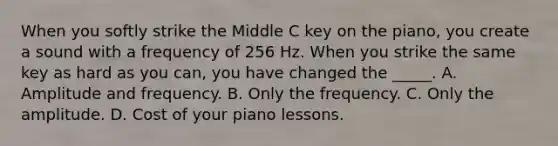 When you softly strike the Middle C key on the piano, you create a sound with a frequency of 256 Hz. When you strike the same key as hard as you can, you have changed the _____. A. Amplitude and frequency. B. Only the frequency. C. Only the amplitude. D. Cost of your piano lessons.