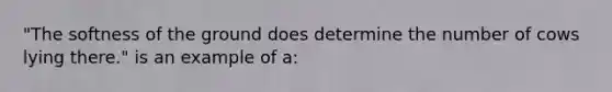 "The softness of the ground does determine the number of cows lying there." is an example of a: