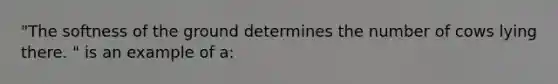 "The softness of the ground determines the number of cows lying there. " is an example of a: