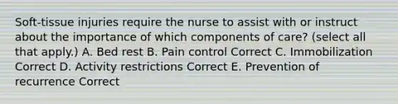 Soft-tissue injuries require the nurse to assist with or instruct about the importance of which components of care? (select all that apply.) A. Bed rest B. Pain control Correct C. Immobilization Correct D. Activity restrictions Correct E. Prevention of recurrence Correct