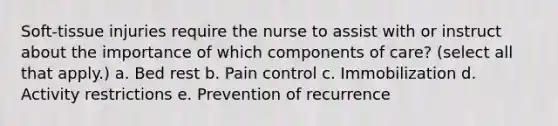 Soft-tissue injuries require the nurse to assist with or instruct about the importance of which components of care? (select all that apply.) a. Bed rest b. Pain control c. Immobilization d. Activity restrictions e. Prevention of recurrence