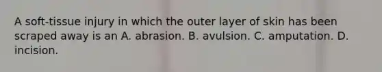 A soft-tissue injury in which the outer layer of skin has been scraped away is an A. abrasion. B. avulsion. C. amputation. D. incision.