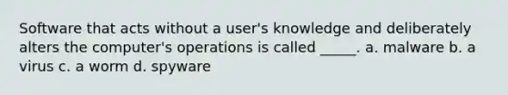 Software that acts without a user's knowledge and deliberately alters the computer's operations is called _____. a. malware b. a virus c. a worm d. spyware