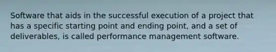 Software that aids in the successful execution of a project that has a specific starting point and ending point, and a set of deliverables, is called performance management software.