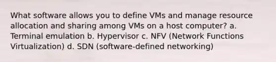 What software allows you to define VMs and manage resource allocation and sharing among VMs on a host computer? a. Terminal emulation b. Hypervisor c. NFV (Network Functions Virtualization) d. SDN (software-defined networking)