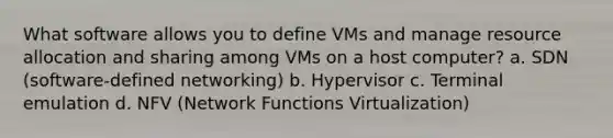 What software allows you to define VMs and manage resource allocation and sharing among VMs on a host computer? a. SDN (software-defined networking) b. Hypervisor c. Terminal emulation d. NFV (Network Functions Virtualization)