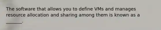 The software that allows you to define VMs and manages resource allocation and sharing among them is known as a _______.