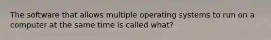 The software that allows multiple operating systems to run on a computer at the same time is called what?