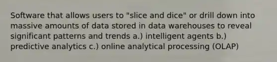 Software that allows users to "slice and dice" or drill down into massive amounts of data stored in data warehouses to reveal significant patterns and trends a.) intelligent agents b.) predictive analytics c.) online analytical processing (OLAP)