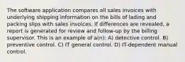 The software application compares all sales invoices with underlying shipping information on the bills of lading and packing slips with sales invoices. If differences are revealed, a report is generated for review and follow-up by the billing supervisor. This is an example of a(n): A) detective control. B) preventive control. C) IT general control. D) IT-dependent manual control.