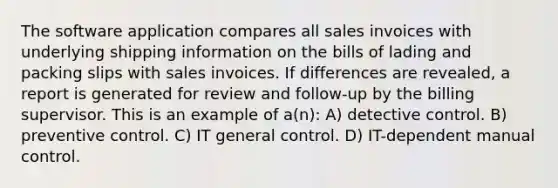 The software application compares all sales invoices with underlying shipping information on the bills of lading and packing slips with sales invoices. If differences are revealed, a report is generated for review and follow-up by the billing supervisor. This is an example of a(n): A) detective control. B) preventive control. C) IT general control. D) IT-dependent manual control.