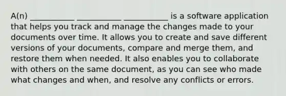 A(n) ___________ ___________ ___________ is a software application that helps you track and manage the changes made to your documents over time. It allows you to create and save different versions of your documents, compare and merge them, and restore them when needed. It also enables you to collaborate with others on the same document, as you can see who made what changes and when, and resolve any conflicts or errors.