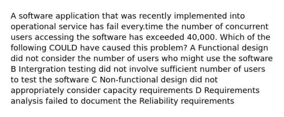 A software application that was recently implemented into operational service has fail every.time the number of concurrent users accessing the software has exceeded 40,000. Which of the following COULD have caused this problem? A Functional design did not consider the number of users who might use the software B Intergration testing did not involve sufficient number of users to test the software C Non-functional design did not appropriately consider capacity requirements D Requirements analysis failed to document the Reliability requirements