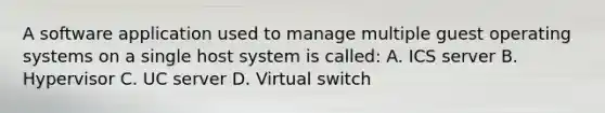 A software application used to manage multiple guest operating systems on a single host system is called: A. ICS server B. Hypervisor C. UC server D. Virtual switch