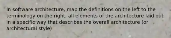 In software architecture, map the definitions on the left to the terminology on the right. all elements of the architecture laid out in a specific way that describes the overall architecture (or architectural style)