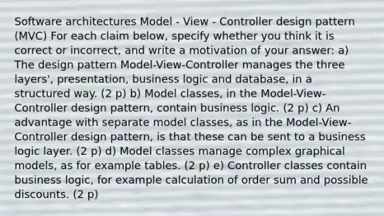 Software architectures Model - View - Controller design pattern (MVC) For each claim below, specify whether you think it is correct or incorrect, and write a motivation of your answer: a) The design pattern Model-View-Controller manages the three layers', presentation, business logic and database, in a structured way. (2 p) b) Model classes, in the Model-View-Controller design pattern, contain business logic. (2 p) c) An advantage with separate model classes, as in the Model-View-Controller design pattern, is that these can be sent to a business logic layer. (2 p) d) Model classes manage complex graphical models, as for example tables. (2 p) e) Controller classes contain business logic, for example calculation of order sum and possible discounts. (2 p)