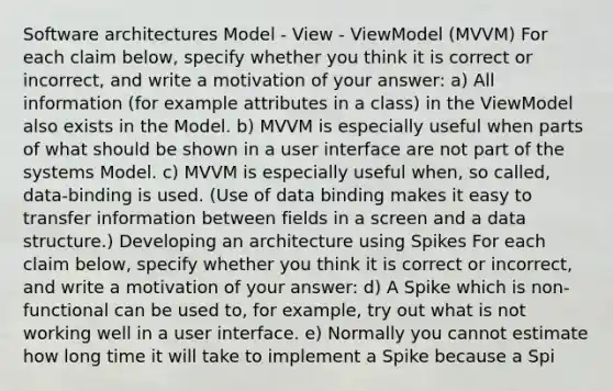 Software architectures Model - View - ViewModel (MVVM) For each claim below, specify whether you think it is correct or incorrect, and write a motivation of your answer: a) All information (for example attributes in a class) in the ViewModel also exists in the Model. b) MVVM is especially useful when parts of what should be shown in a user interface are not part of the systems Model. c) MVVM is especially useful when, so called, data-binding is used. (Use of data binding makes it easy to transfer information between fields in a screen and a data structure.) Developing an architecture using Spikes For each claim below, specify whether you think it is correct or incorrect, and write a motivation of your answer: d) A Spike which is non-functional can be used to, for example, try out what is not working well in a user interface. e) Normally you cannot estimate how long time it will take to implement a Spike because a Spi