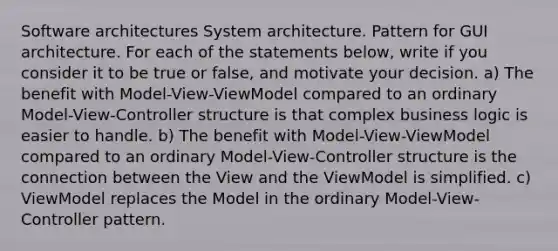 Software architectures System architecture. Pattern for GUI architecture. For each of the statements below, write if you consider it to be true or false, and motivate your decision. a) The benefit with Model-View-ViewModel compared to an ordinary Model-View-Controller structure is that complex business logic is easier to handle. b) The benefit with Model-View-ViewModel compared to an ordinary Model-View-Controller structure is the connection between the View and the ViewModel is simplified. c) ViewModel replaces the Model in the ordinary Model-View-Controller pattern.