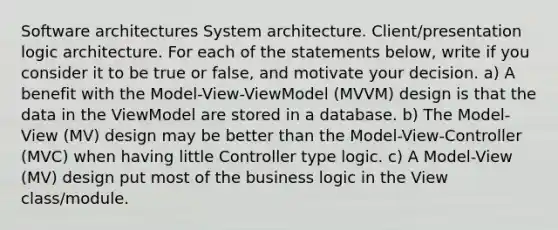 Software architectures System architecture. Client/presentation logic architecture. For each of the statements below, write if you consider it to be true or false, and motivate your decision. a) A benefit with the Model-View-ViewModel (MVVM) design is that the data in the ViewModel are stored in a database. b) The Model-View (MV) design may be better than the Model-View-Controller (MVC) when having little Controller type logic. c) A Model-View (MV) design put most of the business logic in the View class/module.