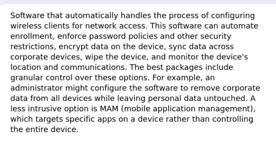 Software that automatically handles the process of configuring wireless clients for network access. This software can automate enrollment, enforce password policies and other security restrictions, encrypt data on the device, sync data across corporate devices, wipe the device, and monitor the device's location and communications. The best packages include granular control over these options. For example, an administrator might configure the software to remove corporate data from all devices while leaving personal data untouched. A less intrusive option is MAM (mobile application management), which targets specific apps on a device rather than controlling the entire device.