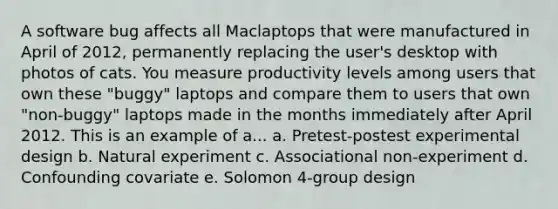 A software bug affects all Maclaptops that were manufactured in April of 2012, permanently replacing the user's desktop with photos of cats. You measure productivity levels among users that own these "buggy" laptops and compare them to users that own "non-buggy" laptops made in the months immediately after April 2012. This is an example of a... a. Pretest-postest experimental design b. Natural experiment c. Associational non-experiment d. Confounding covariate e. Solomon 4-group design