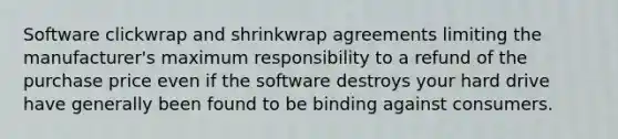 Software clickwrap and shrinkwrap agreements limiting the manufacturer's maximum responsibility to a refund of the purchase price even if the software destroys your hard drive have generally been found to be binding against consumers.