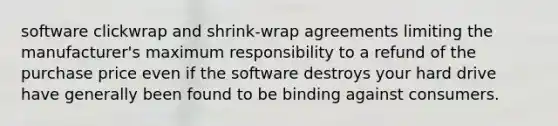 software clickwrap and shrink-wrap agreements limiting the manufacturer's maximum responsibility to a refund of the purchase price even if the software destroys your hard drive have generally been found to be binding against consumers.