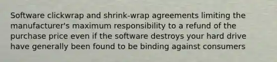 Software clickwrap and shrink-wrap agreements limiting the manufacturer's maximum responsibility to a refund of the purchase price even if the software destroys your hard drive have generally been found to be binding against consumers